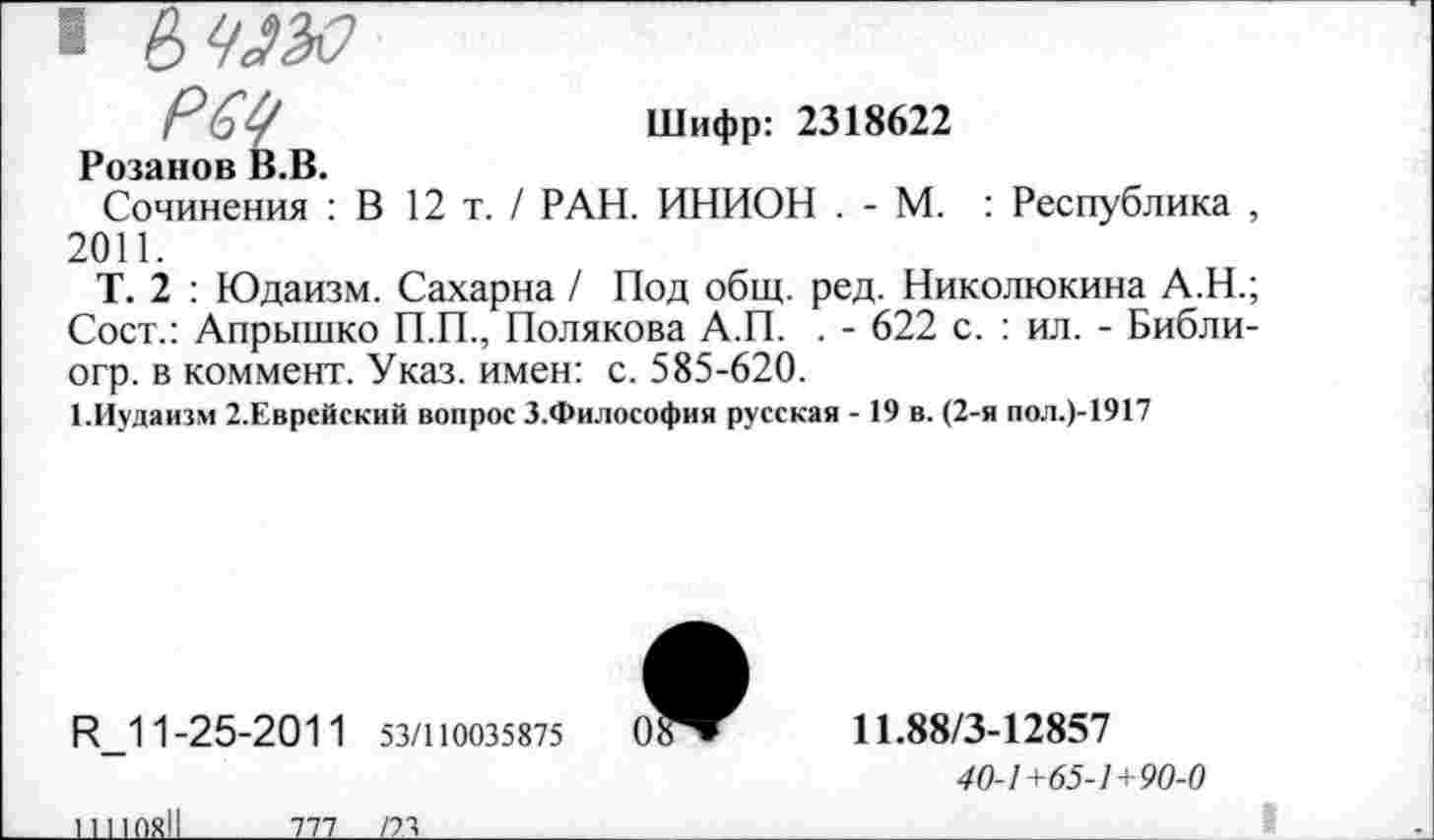 ﻿ГоУ	Шифр: 2318622
Розанов В.В.
Сочинения : В 12 т. / РАН. ИНИОН . - М. : Республика , 2011.
Т. 2 : Юдаизм. Сахарна / Под общ. ред. Николюкина А.Н.; Сост.: Апрышко П.П., Полякова А.П. . - 622 с. : ил. - Библи-огр. в коммент. Указ, имен: с. 585-620.
1.Иудаизм 2.Еврейский вопрос З.Философия русская -19 в. (2-я пол.)-1917
R_11-25-201 1 53/110035875
11110811
тп_____121
11.88/3-12857
40-1 +65-1+90-0
_______	I